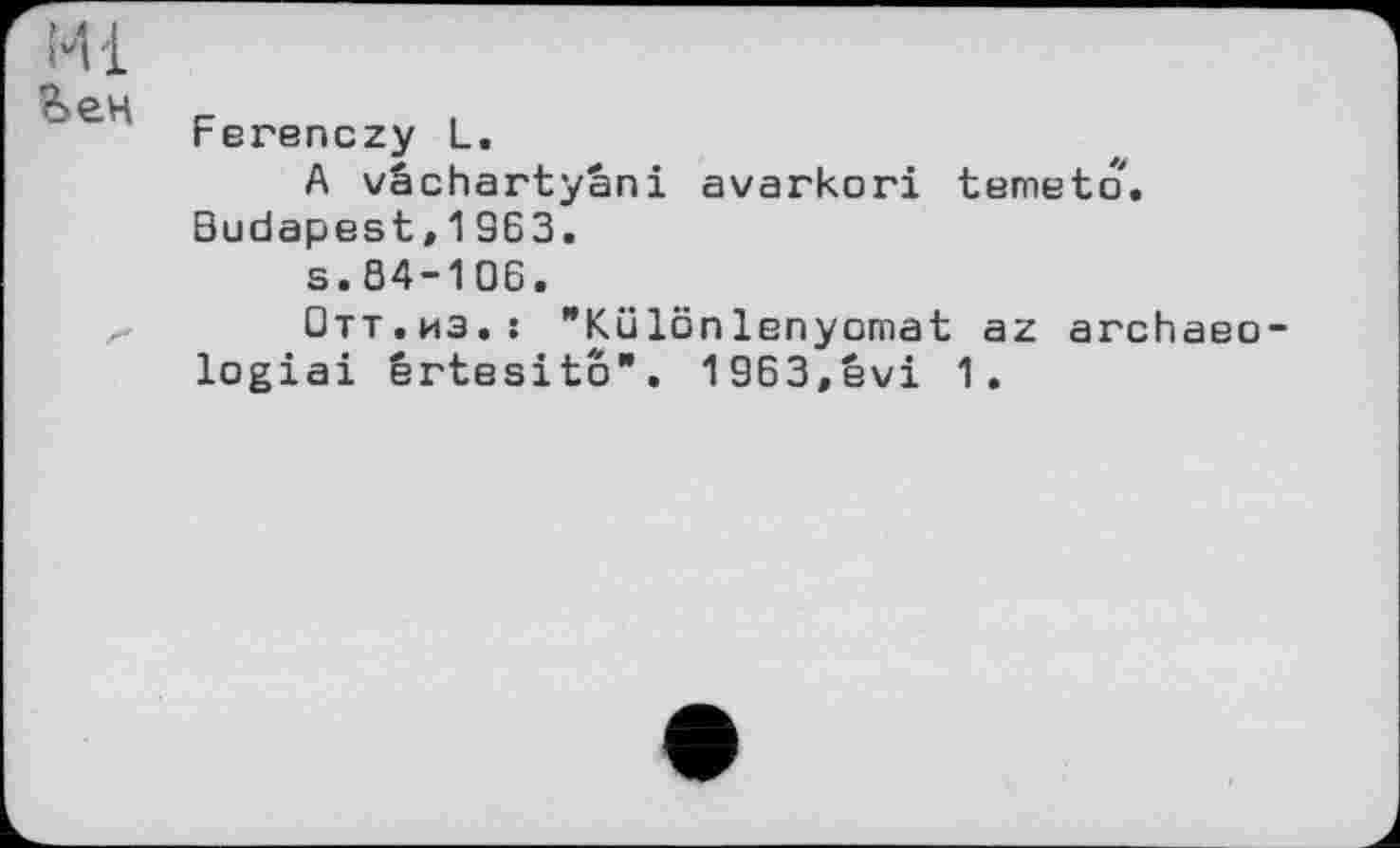 ﻿Ml
В>ен
Ferenczy L.
A vâchartyâni avarkori temeto. Budapest,1963.
s.84-106.
Отт.иэ.: "Különlenyomat az archaeo-logiai ertesito". 1963,êvi 1.